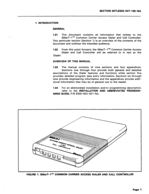 Page 118SECTION MlTLB350-047-l OO-NA 
1. INTRODUCTION 
GENERAL 
1 .Ol 
This document contains all information that relates to the 
SMarT-lTM Common Carrier Access Dialer and Call Controller. 
This particular section (Section 1) is an overview of the contents of the 
document and outlines the intended audience. 
1.02 From this point forward, the SMarT-lTM Common Carrier Access 
Dialer and Call Controller will be referred to in text as the 
‘Dialer’. 
OVERVIEW OF THIS MANUAL 
1.03 The manual consists of nine...