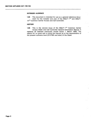 Page 119SECTION MlTL8350-047-l OO-NA 
INTENDED AUDIENCE 
1.05 This document is intended for use as a general reference docu- 
ment for the installer and user of the SMarT-lTM and SMarT- 
lATM Common Carrier Access and Call Controller. 
HISTORY 
‘I.06 This is the second issue of the SMarT-lTM Common Carrier 
Access Dialer and Call Controller General Information Manual. It 
replaces all manuals previously issued (Issue 1, March 1985). The 
reason for re-issue was to bring the manual up to the requirements of 
the...