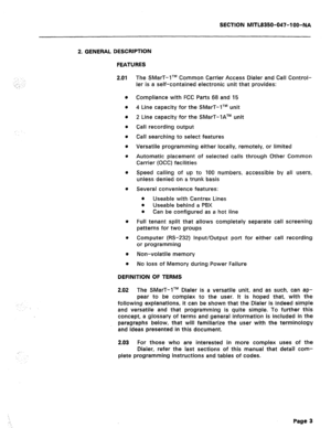 Page 120SECTION MITL8350-047-l OO-NA 
::..: :, 
.__: .‘. 
2. GENERAL DESCRIPTION 
FEATURES 
2.01 
0 
0 
0 
0 
l 
0 
e 
0 
0 
l 
l 
l 
l 
The SMarT-lTM Common Carrier Access Dialer and Call Control- 
ler is a self-contained electronic unit that provides: 
Compliance with FCC Parts 68 and 15 
4 Line capacity for the SMarT-lTM unit 
2 Line capacity for the SMarT-lATM unit 
Call recording output 
Call searching to select features 
Versatile programming either locally, remotely, or limited 
Automatic placement of...