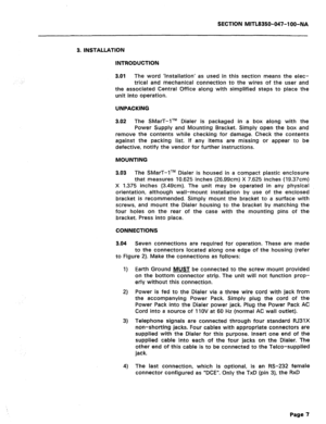 Page 124SECTION MITL8350-047-l OO-NA 
3. INSTALLATION 
INTRODUCTION 
3.01 
The word ‘Installation’ as used in this section means the elec- 
trical and mechanical connection to the wires of the user and 
the associated Central Office along with simplified steps to place the 
unit into operation. 
UNPACKING 
3.02 The SMarT-lTM Dialer is packaged in a box along with the 
Power Supply and Mounting Bracket. Simply open the box and 
remove the contents while checking for damage. Check the contents 
against the packing...