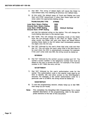 Page 129SECTION MITL8350-047-l OO-NA 
2) Dial ‘903’. This string of dialed digits will cause the Dialer to 
load Default data, thus deleting all previous non-default data. 
3) At this point, the default types of Trunk and Dialing are Loop 
Start and DTMF respectively. If other than these types are de- 
sired, select the appropriate dialing string: 
TRUNK/DIALING TYPE STRING 
Loop Start, Rotary Dialing 5000 
Ground Start, Rotary Dialing 5001 
Loop Start, DTMF Dialing 5002 (Default Setting) 
Ground Start, DTMF...