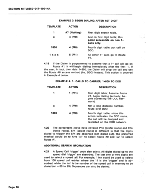 Page 135SECTION MITL8350-047-l OO-NA 
EXAMPLE 3: BEGIN DIALING AFTER 1ST DIGIT 
TEMPLATE ACTION DESCRIPTION 
1 #7 (Nothing) 
X 4 (FRO) 
1800 
4 (FRO) 
First digit search table. 
Also in first digit table; this 
point accessible on non l+ 
calls only. 
Fourth digit table; put call on 
DDD. 
1 xxx 
5 (FRl) All other I+ calls go to Route 
#I. 
4.19 If the Dialer is programmed to assume that a I+ call will go on 
Route #I, it will begin dialing immediately after the first ‘1’. If 
the user, in fact, then dials...