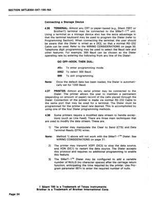 Page 141SECTION MITL8350-047-l OO-NA 
Connecting a Storage Device 
4.36 TERMINAL: Almost any CRT or paper-based (e.g., Silent 7OOT or 
Brother+/+) terminal may be connected to the SMarT-lTM unit. 
Using a terminal as a storage device also has the extra advantage in 
that the terminal keyboard may be used to program the Dialer (refer to 
Programming Section). When connecting the terminal, the user should 
be aware that the Dialer is wired as a DCE, so that a normal RS-232 
Cable can be used. Refer to the WIRING...