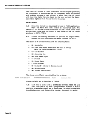 Page 143SECTION MITL8350-047-IOO-NA 
The SMarT-lTM Format is a new format that was developed specifically 
for this product. It summarizes the call completely within 80 columns 
and provides an easy to read printout. In either case, the call record 
will show the digits that are dialed by the user and not the dialer- 
assembled digits as in an Access Control Sequence. 
MITEL Format 
4.43 Since this format was developed for use in PABX applications, a 
there are fields that only pertain to transferred calls. The...