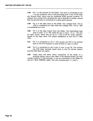 Page 149SECTION MITL8350-047-l OO-NA 
4.48 Pin 1 is the ground for the Dialer. The wire is connected to pin 
7 of the connector and to the grounding bolt. If any of the lines 
are Ground Start, there may be moderate (0.5A) ground currents. To 
prevent this current from entering the user’s terminal or printer, ensure 
that the ground bolt is connected to a good earth ground. 
4.49 Pin 2 is the data input to the Dialer. Any voltage from +0.5 to 
+3OV is considered as high while any voltage from -0.5 to -30V 
is...