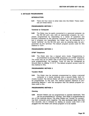 Page 150SECTION MITL8350-047-IOO-NA 
5. DETAILED PROGRAMMING 
INTRODUCTION 
5.01 There are four ways to enter data into the Dialer: These meth- 
ods are listed below. 
PROGRAMMING METHOD 1 
Terminal or Computer 
5.02 The Dialer may be easily connected to a personal computer via 
the RS-232 port, and, with an appropriate program, be com- 
pletely programmed by responding to a series of questions and 
prompts presented by the personal computer. If a personal computer 
and a program are unavailable, the Dialer may...