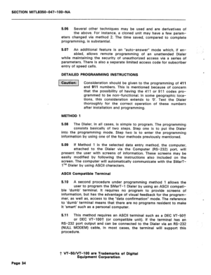 Page 151SECTION MITL8350-047-l OO-NA 
5.06 Several other techniques may be used and are derivatives of 
the above. For instance, a cloned unit may have a few param- 
eters changed via method 2. The time saved, compared to complete 
programming, is substantial. 
5.07 An additional feature is an “auto-answer” mode which, if en- 
abled, allows remote programming of an unattended Dialer 
while maintaining the security of unauthorized access via a series of 
parameters. There is also a separate limited access code...