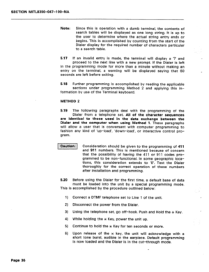 Page 153SECTION MITL8350-047-l OO-NA 
Note: 
Since this is operation with a dumb terminal, the contents of 
search tables will be displayed as one long string. It is up to 
the user to determine where the actual string entry ends or 
begins. This is accomplished by counting from the start of the 
Dialer display for the required number of characters particular 
to a search table. 
5.17 If an invalid entry is made, the terminal will display a ‘? and 
proceed to the next line with a new prompt. If the Dialer is...