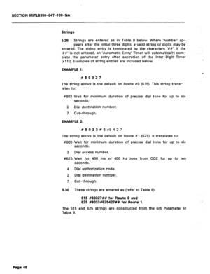 Page 165SECTION MITL8350-047-l OO-NA 
Strings 
5.29 Strings are entered as in Table 9 below. Where ‘number’ ap- 
pears after the initial three digits, a valid string of digits may be 
entered. The string entry is terminated by the characters I##‘. If the 
‘##’ is not entered, an ‘Automatic Entry’ Timer will automatically com- 
plete the parameter entry after expiration of the Inter-Digit Timer 
(xllt). Examples of string entries are included below. 
EXAMPLE 1: 
#80327 
The string above is the default on Route #O...