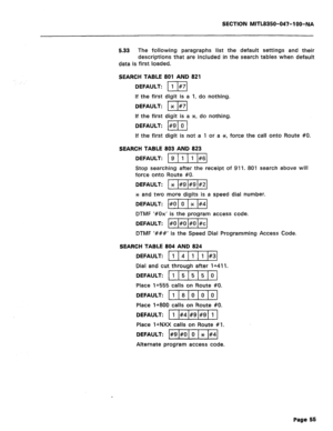 Page 172SECTION MITL8350-047-l OO-NA 
5.33 The following paragraphs list the default settings and their 
descriptions that are included in the search tables when default 
data is first loaded. 
SEARCH TABLE 801 AND 821 
DEFAULT: 111#71 
If the first digit is a 1, do nothing. 
DEFAULT: 1 x I#71 
If the first digit is a x-, do nothing. 
DEFAULT: I#9 1 0 1 
If the first digit is not a 1 or a SC, force the call onto Route #O. 
SEARCH TABLE 803 AND 823 
DEFAULT: )g)/ 
Stop searching after the receipt of 911. 801...