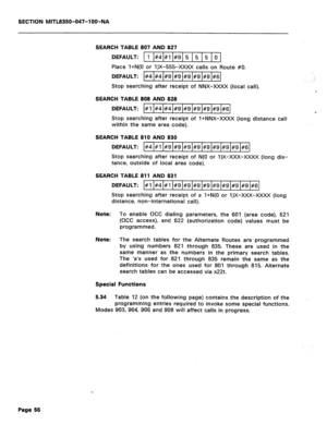 Page 173SECTION MITL8350-047-l OO-NA 
SEARCH TABLE 807 AND 827 
DEFAULT: 1 #4 #I #9 5 5 5 0 
Place l+N(O or 1)X-555-xXxX calls on Route #O. 
DEFAULT: #4 #4 #9 #9 #9 #9 #9 #6 
T- 
Stop searching after receipt of NNX-XXXX (local call). 
SEARCH TABLE 808 AND 828 
DEFAULT: #1 #4 #4 #9 #9 #9 #9 #9 #6 
Y 
Stop searching after receipt of l+NNX-XXXX (long distance call 
within the same area code). 
SEARCH TABLE 810 AND 830 
DEFAULT: #4 #I #9 #9 #9 #9 #9 #9 #9 #9 #6 
Stop searching after receipt of N(0 or 1)X-XXX-XxXx...