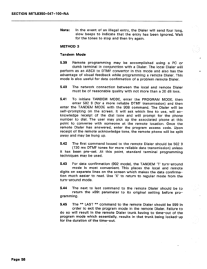 Page 175SECTION MITL8350-047-l OO-NA 
Note: In the event of an illegal entry, the Dialer will send four long, 
slow beeps to indicate that the entry has been ignored. Wait 
for the tones to stop and then try again. 
METHOD 3 
Tandem Mode 
5.39 Remote programming may be accomplished using a PC or 
dumb terminal in conjunction with a Dialer. The local Dialer will 
perform as an ASCII to DTMF convertor in this mode and also has the 
advantage of visual feedback while programming a remote Dialer. This 
mode is also...