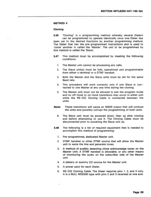 Page 176SECTION MITL8350-047-IOO-NA 
METHOD 4 
Cloning 
5.46 “Cloning” is a programming method whereby several Dialers 
can be programmed to operate identically once one Dialer has 
been set to the desired functions by another programming method. 
The Dialer that has the pr8-programmed instructions 
and is used to 
‘clone’ another is called the ‘Master’. The unit to b8 programmed by 
this method is called the ‘Slave’. 
5.47 This method must be accomplished by meeting the following 
conditions: 
1. The Master...