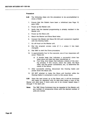 Page 177SECTION MITL8350-047-l OO-NA 
Procedure 
5.49 
1. 
2. 
3. 
4. 
5. 
6. 
7. 
8. 
9. 
IO. 
11. 
12. 
5.50 The following steps are the procedure to be accomplished to 
clone a Dialer: 
Ensure that the Dialers have been x initialized (see Page IO, 
para. 3.05). 
Power up the Master unit. 
Verify that the desired programming is already resident in the 
Master unit. 
Power up the Slave unit. 
Match the Master and Slave Baud rates. 
Connect the Master and Slave RS-232 port connectors together 
with the Cloning...