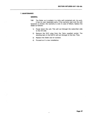 Page 184SECTION MITL8350-047-l OO-NA 
7. MAINTENANCE 
GENERAL 
7.01 
The Dialer, as is evident, is a fully self-contained unit. As such, 
it has no user repairable parts. If the warranty seal over the unit 
fasteners is broken, the warranty is void. In case of failure, replace the 
Dialer as follows: 
1) Power down the unit. This will cut-through the subscriber side 
to the CO side. 
2) Remove the RJ31 plug from the Telco supplied socket. The 
shorting bars in the RJ31X will cut-through to the line. Then, 
3)...