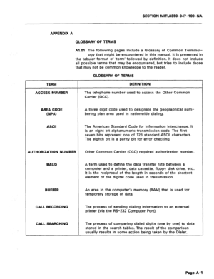 Page 192SECTION MITL8350-047-l OO-NA 
APPENDIX A 
GLOSSARY OF TERMS 
Al.01 The following pages include a Glossary of Common Terminol- 
ogy that might be encountered in this manual. It is presented in 
the tabular format of ‘term’ followed by definition. It does not include 
all possible terms that may be encountered, but tries to include those 
that may not be common knowledge to the reader. 
GLOSSARY OF TERMS 
TERM 
ACCESS NUMBER DEFINITION 
The telephone number used to access the Other Common 
Carrier (OCC)....