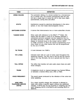 Page 196SECTION MITL8350-047-l OO-NA 
TERM 
SPEED DIALING DEFINITION 
The automatic dialing of a stored number by a microproces- 
sor or similar unit. The process presupposes that the user 
will dial a single digit to cause the unit to dial many digits 
automatically, saving time and effort. 
STATIC Interference caused by electrical disturbances in the atmo- 
sphere, or any man-made electromagnetic device. 
SWITCHING SYSTEM A device that interconnects two or more subscriber circuits. 
TANDEM MODE When used with...