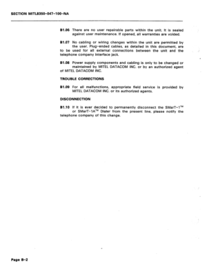 Page 199SECTION MITL8350-047-l OO-NA 
B1.06 
There are no user repairable parts within the unit. It is sealed 
against user maintenance. If opened, all warranties are voided. 
81.07 No cabling or wiring changes within the unit are permitted by 
the user. Plug-ended cables, as detailed in this document, are 
to be used for all external connections between the unit and the 
telephone company interface jack. 
B1.08 Power supply components and cabling is only to be changed or 
maintained by MITEL DATACOM INC. or by...