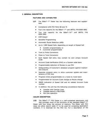 Page 228SECTION MITL8350-047-102-NA 
2. GENERAL DESCRIPTION 
FEATURES AND CAPABILITIES 
The SMarT-1’” Dialer has the following features and capabil- 
ities: 
Compliance with FCC Parts 68 and 15 
Four Line capacity for the SMarT-1’” unit (MITEL P/N 8350-005) 
Two Line capacity for the SMarT-1A’” unit (MITEL P/N 
8350-006) 
CDR Output 
Versatile Programming 
Automatic Route Selection (ARS) 
Up to 1,000 Speed Calls, depending on length of Speed Call 
l Installer programmable, or 
0 
Customer programmable 
Tone to...