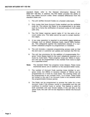 Page 229: . . . . 
SECTION MITL8350-047-102-NA 
standard Dialer, refer to the General Information Manual (P/N 
8350-047-IOO-NA). In addition, the PAV Dialer provides the ability to 
verify user dialed account codes. Other noteable differences from the 
standard Dialer are: 
1. 
2. 
3. 
4. 
5. 
6. The unit verifies Account Codes on a System wide basis. . 
_. ::: 
Only routes that have Account Codes enabled use the verifiable 
code list. This allows the Dialer to be programmed to do tasks 
such as to force the...