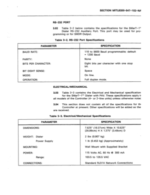 Page 232SECTION MITL8350-047-102-NA 
PARAMETER 
BAUD RATE: 
PARITY: 
BITS PER CHARACTER: 
BIT EIGHT SENSE: 
MODE: 
OPERATION: RS-232 PORT 
3.02 
Table 3-2 below contains the specifications for the SMarT-I’” 
Dialer RS-232 Auxiliary Port. This port may be used for 
pro- 
gramming or for SMDR Output. 
Table 3-2, RS-232 Port Specifications 
SPECIFICATION 
110 to 9600 Baud programmable; default 
= 1200 Baud 
None 
Eight bits per character with one stop 
bit. 
Space 
On line. 
Full duplex mode. 
ELECTRICAL/MECHANICAL...