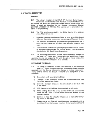 Page 244SECTION MITL8350-047-102-NA 
5. OPERATING DESCRIPTION 
GENERAL 
5.01 The primary function of the SMarT-1’” Common Carrier Access 
Dialer and Call Controller with Positive Account Verification is 
to provide the ability to verify user dialed account codes when the 
Dialer is used as described in the General Information Manual 
(SECTION MITL8350-047-IOO-NA). This feature can be enabled or dis- 
abled by programming. 
5.02 The PAV function provided by the Dialer lies in three distinct 
areas. These areas...