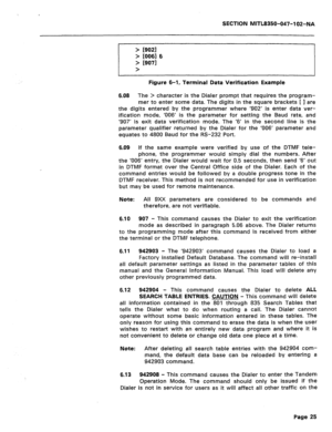 Page 250SECTION MITL8350-047-102-NA 
> /go21 
> [0061 6 
> 19071 
> 
Figure 6-1, Terminal Data Verification Example 
6.08 The > character is the Dialer prompt that requires the program- 
mer to enter some data. The digits in the square brackets 
[ I are 
the digits entered by the programmer where ‘902’ is enter data ver- 
ification mode, ‘006’ is the parameter for setting the Baud rate, and 
‘907’ is exit data verification mode. The ‘6’ in the second line is the 
parameter qualifier returned by the Dialer for...