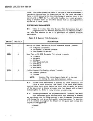 Page 251SECTION MITL8350-047-102-NA 
Dialer. This mode causes the Dialer to become an interface between a 
centralized terminal and the telephone line (i.e., the Dialer becomes a 
Tone-to-ASCII converter to allow the display of received tones to the 
screen, and an ASCII-to-Tone converter to allow the remote program- 
ming of another Dialer (or any other device that can be programmed 
by the use of DTMF (Tone)). 
SYSTEM WIDE PARAMETERS 
6.14 Table 6-2 below lists the System Wide Parameters that are 
programmable...