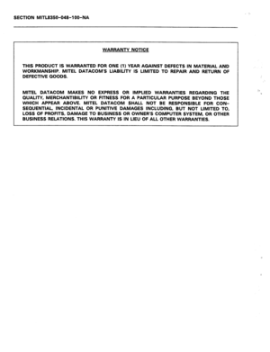 Page 284SECTION MITL8350-048-l OO-‘NA 
WARRANTY NOTICE 
THIS PRODUCT IS WARRANTED FOR ONE (1) YEAR AGAINST DEFECTS IN MATERIAL AND 
WORKMANSHIP. MITEL DATACOM’S LIABILITY IS LIMITED TO REPAIR AND RETURN OF 
DEFECTIVE GOODS. 
MITEL DATACOM MAKES NO EXPRESS OR IMPLIED WARRANTIES REGARDING THE 
QUALITY, MERCHANTIBILITY OR FITNESS FOR A PARTICULAR PURPOSE BEYOND THOSE 
WHICH APPEAR ABOVE. MITEL DATACOM SHALL NOT BE RESPONSIBLE FOR CON- 
SEQUENTIAL, INCIDENTAL OR PUNITIVE DAMAGES INCLUDING, BUT NOT LIMITED TO, 
LOSS...