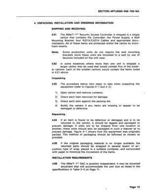 Page 307SECTION MITL8350-048-l OO-NA 
4. UNPACKING, INSTALLATION AND ORDERING INFORMATION 
SHIPPING AND RECEIVING 
4.01 
The SMarT-1’” Security Access Controller is shipped in a single 
carton that contains the Controller, the Power Supply, a Wall 
Mounting Bracket, four RJ31XKA31A Cables and appropriate docu- 
mentation. All of these items are protected within the carton by styro- 
foam inserts. 
Note: Some production units do not require the wall mounting 
brackets since these units are mounted to a wall by...