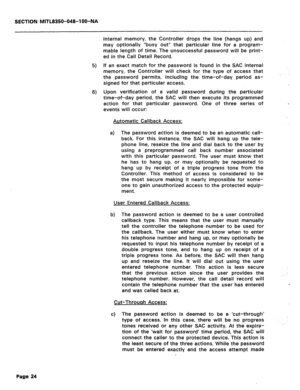 Page 318SECTION MITL8350-048-IOO-NA 
5) 
6) 
internal memory, the Controller drops the line (hangs up) and 
may optionally “busy out” that particular line for a program- 
mable length of time. The unsuccessful password will be print- 
ed in the Call Detail Record. 
If an exact match for the password is found in the SAC internal 
memory, the Controller will check for the type of access that 
the password permits, including the time-of-day period as- 
signed for that particular access. 
Upon verification of a...