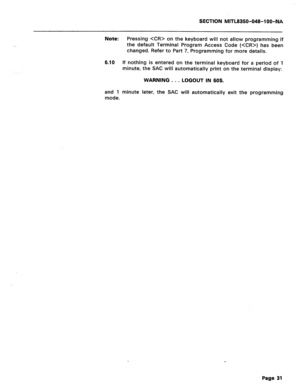 Page 325SECTION MITL8350-048-IOO-NA 
Note: 
Pressing  on the keyboard will not allow programming if 
the default Terminal Program Access Code () has been 
changed. Refer to Part 7, Programming for more details. 
6.10 If nothing is entered on the terminal keyboard for a period of 1 
minute, the SAC will automatically print on the terminal display: 
WARNING . . . 
LOGOUT IN 60s. 
and 1 minute later, the SAC will automatically exit the programming 
mode. 
Page 31  