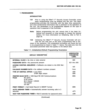 Page 327SECTION MITL8350-048-IOO-NA 
7. PROGRAMMING 
INTRODUCTION 
7.01 
Prior to using the SMarT-I’” Security Access Controller, some 
basic programming must be entered into the unit. This basic 
programming provides the Controller with the date, time, passwords, 
and other fundamental information that is pertinent to the operation of 
the unit. The parameters to be programmed depend on the type of 
operation that is expected of the Controller. 
Note: Before programming the unit, ensure that it has been ini-...