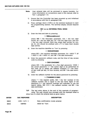 Page 330SECTION MITL8350-048-l OO-NA 
Note: 
1) 
2) 
3) 
4) 
4) 
6) 
7.07 
User entered data will be enclosed in square brackets. For 
more information on conventions used in this manual, refer to 
Part 1, paragraph 1.12. 
Ensure that the Controller has been powered up and initialized 
in accordance with Part 6, paragraph 6.06. 
Press carriage return () on the terminal keyboard to start 
the programming session. The terminal display should respond 
with: 
REV xx-xx ENTERING PROG. MODE 
> 
Enter the time and date...