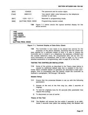 Page 331SECTION MITL8350-048-100-NA 
[8251 1234520 
173451 83931212 
Km   > 
WI91 QUIll-ING PROG. MODE The password and its action digits. 
‘Use search table‘ code followed by the telephone 
number to call back. 
Returned to programming mode. 
Programming session ended. 
7.08 Figure 7-1 below shows the typical terminal display for the 
above actions. 
>902 
>602 546F6D 
>825 
1234520 
>7345 83931212 
>907 
>999 
QUITTING PROG. MODE 
Figure 7-1, Terminal Display of Data Entry Check 
7.09 The Controller is now...