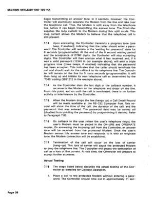 Page 332SECTION MITL8350-048-l OO-NA 
begin transmitting an answer tone. In 3 seconds, however, the Con- 
troller will electrically separate the Modem from the line and take over 
the telephone call. Thus, the Modem is split away from the telephone 
line before it can begin transmitting the answer tone. The Controller 
supplies the loop current to the Modem during this split mode. This 
loop current allows the Modem to believe that the telephone call is 
still present. 
7.13 Upon answering, the Controller...