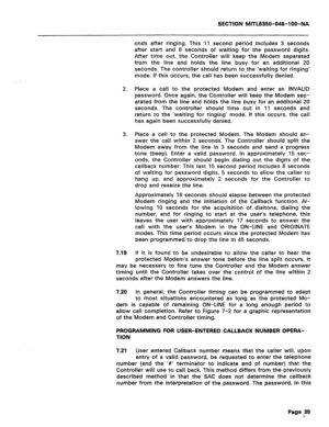 Page 333SECTION MlTL8350-048-l OO-NA 
onds after ringing. This 11 second period includes 3 seconds 
after start and 8 seconds of waiting for the password digits. 
After time out, the Controller will keep the Modem separated 
from the line and holds the line busy for an additional 20 
seconds. The controller should return to the ‘waiting for ringing’ 
mode. If this occurs, the call has been successfully denied. 
2. Place a call to the protected Modem and enter an INVALID 
password. Once again, the Controller will...