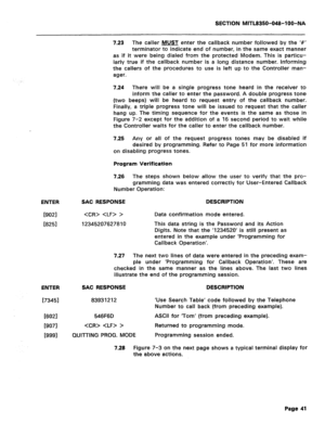 Page 335SECTION MITL8350-048-l OO-NA 
ENTER 
19021   > 
[8251 12345207627810 
ENTER 
[73451 
16021 
[9071 
19991 
7.23 The caller MUST enter the callback number followed by the ‘#’ 
terminator to indicate end of number, in the same exact manner 
as if it were being dialed from the protected Modem. This is particu- 
larly true if the callback number is a long distance number. Informing 
the callers of the procedures to use is left up to the Controller man- 
ager. 
7.24 There will be a single progress tone heard...