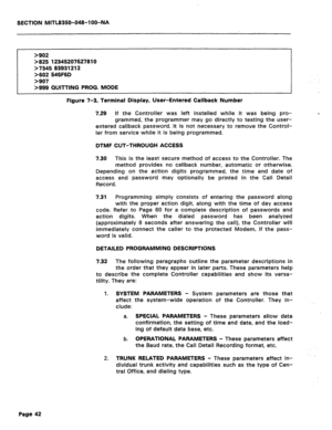 Page 336SECTION MITL8350-048-l OO-NA 
>902 
>825 12345207627810 
>7345 83931212 
>602 546F6D 
>907 
>999 QUITTING PROG. MODE 
Figure 7-3, Terminal Display, User-Entered Callback Number 
7.29 
If the Controller was left installed while it was being pro- 
grammed, the programmer may go directly to testing the user- 
entered callback password. It is not necessary to remove the Control- 
ler from service while it is being programmed. _ 
DTMF CUT-THROUGH ACCESS 
7.30 
This is the least secure method of access to the...