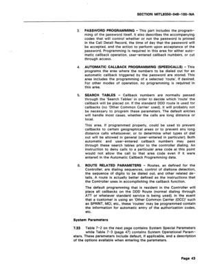 Page 337SECTION MlTL8350-048-I OO-NA 
3. PASSWORD PROGRAMMING - This part includes the program- 
ming of the password itself. It also describes the accompanying 
codes that will control whether or not the password is printed 
in the Call Detail Record, the time of day that the password will 
be accepted, and the action to perform upon acceptance of the 
password. Programming is required in this area for either auto- 
matic callback operation, user-entered callback numbers, or cut 
through access. 
4. AUTOMATIC...