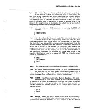 Page 339SECTION MITL8350-048-l OO-NA 
., 
:.:_,. i,. 
7.36 980 - Enter Date and Time for Call Detail Record and Time- 
of-Day Access Control. This command must be followed by the 
two digit groups for the current month, day, hour, and minutes (format 
mmddhhmm). The command sets the internal clock of the Controller. 
This internal clock is used for the time printout on the Call Detail 
Record. It is also used to determine if access is allowed due to the 
time-of-day programming by comparing the actual time of...