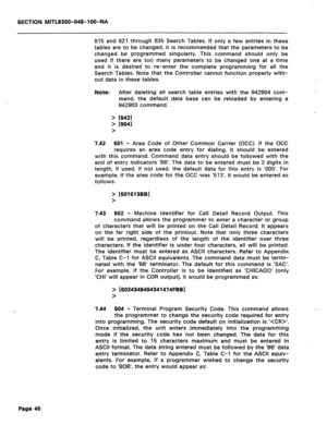 Page 340SECTION MITL8350-048-l OO-NA 
815 and 821 through 835 Search Tables. If only a few entries in these 
tables are to be changed, it is recommended that the parameters to be 
changed be programmed singularly. This command should only be 
used if there are too many parameters to be changed one at a time 
and it is desired to re-enter the complete programming for all the 
Search Tables. Note that the Controller cannot function properly with- 
out data in these tables. 
Note: 
> 
> 
> After deleting all search...