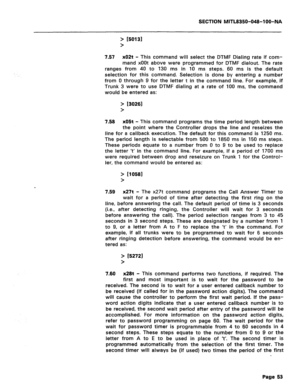 Page 347SECTION MlTL8350-048-lOO-NA 
> r50131 
> 
7.57 x02t - 
This command will select the DTMF Dialing rate if com- 
mand xOOt above were programmed for DTMF dialout. The rate 
ranges from 40 to 130 ms in 10 ms steps. 
60 ms is the default 
selection for this command. Selection is done by entering a number 
from 0 through 9 for the letter t in the command line. For example, if 
Trunk 3 were to use DTMF dialing at a rate of 100 ms, the command 
would be entered as: 
> t30261 
> 
7.58 
x05t - This command...