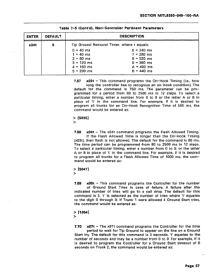 Page 351SECTION MITL8350-048-l OO-NA 
ENTER DEFAULT 
1 
x34t Table 7-5 (Cont’d), Non-Controller Pertinent Parameters 
DESCRIPTION 
6 Tip Ground Removal Timer, where t equals: 
0 = 40 ms 6 = 240 ms 
1 = 40 ms 7 = 280 ms 
2 = 80 ms 8 = 320 ms 
3 = 120 ms 9 = 360 ms 
4 = 160 ms A = 400 ms 
5 = 200 ms B = 440 ms 
7.67 x03t - This command programs the On-Hook Timing (i.e., how 
long the controller has to recognize an on-hook condition). The 
default for the command is 750 ms. The parameter can be pro- 
grammed for a...