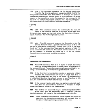 Page 353SECTION MlTL8350-048-l OO-NA 
7.75 x31t - 
This command programs the Tip Ground Application 
Timer for Tip Ground application recognition (GND START). The 
time period is selectable from 40 to 440 ms in 12 steps. The period is 
selected by substituting a number from 0 to 9, or the letter A or B that 
equates to the desired time period. The default for the command is 120 
ms or ‘3’. For example, to program all trunks for a Tip Ground Applica- 
tion Timer of 440 ms, the command would be entered as: 
>...