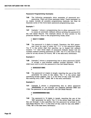 Page 356SECTION MITL8350-048-IOO-NA 
Password Programming Examples 
7.86 
The following paragraphs show examples of password pro- 
gramming. There are three examples listed. These examples, by 
no means include all possible programming methods, but they do 
illustrate some of the more basic password programming ways. 
Example 1 
7.87 
Example 1 shows a programming line to allow password ‘1111’ 
to cause an automatic callback without printing the password in _1 
the Call Detail Record. This example allows 24 hour...