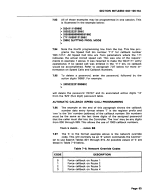 Page 357SECTION MITL8350-048-l OO-NA 
7.93 
All of these examples may be programmed in one session. This 
is illustrated in the example below: 
> 
> 
> 
> 
> 
> [8241111 SOBS] 
18252222212991 
[830999999999931BBl 
[711183931212BB] 
[9991 QUITTING PROG. MODE 
7.94 Note the fourth programming line from the top. This line pro- 
grams the Speed Call bin number ‘III’ for callback number 
‘393-1212’. All Speed Call bins are 7nnn parameters where the 111 
indicates the actual stored speed call. This was one of the...