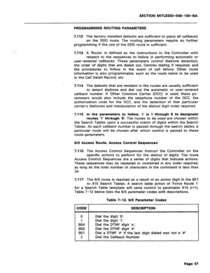 Page 361SECTION MlTL8350-048-l OO-NA 
PROGRAMMING ROUTING PARAMETERS 
7.112 
The factory installed defaults are sufficient to place all callbacks 
on the DDD route. The routing parameters require no further 
programming if the use of the DDD route is sufficient. 
7.113 A ‘Route’ is defined as the instructions to the Controller with 
respect to the sequences to follow in performing automatic or 
user-entered callbacks. These parameters control dialtone detection, 
the order of digits that are dialed out, Centrex...