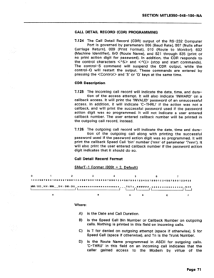 Page 365SECTION MITL8350-048-l OO-NA 
CALL DETAIL RECORD (CDR) PROGRAMMING 
7.124 
The Call Detail Record (CDR) output of the RS-232 Computer 
Port is governed by parameters 006 (Baud Rate), 007 (Nulls after 
Carriage Return), 009 (Print Format), 010 (Route to Monitor), 602 
(Machine Identifier), 6rO (Route Name), and 821 through 835 (print or 
no print action digit for password). In addition, the CDR responds to 
the control characters  and  (stop and start commands). 
The control-S command will suspend the CDR...