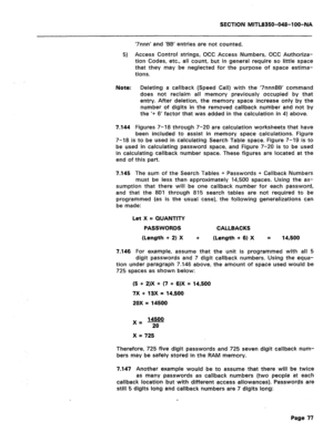 Page 371SECTION iVllTL8350-048-l OO-NA 
5) 
Note: 
7.144 
‘7nnn’ and ‘BB’ entries are not counted. 
Access Control strings, OCC Access Numbers, OCC Authoriza- 
tion Codes, etc., all count, but in general require so little space 
that they may be neglected for the purpose of space estima- 
tions. 
Deleting a callback (Speed Call) with the ‘7nnnBB’ command 
does not reclaim all memory previously occupied by that 
entry. After deletion, the memory space increase only by the 
number of digits in the removed callback...